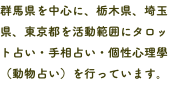 群馬県を中心に、栃木県、埼玉県、東京都を活動範囲にタロッ ト占い・手相占い・個性心理學（動物占い）を行っています。