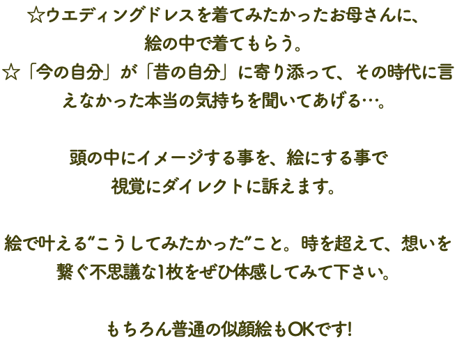 ☆ウエディングドレスを着てみたかったお母さんに、 絵の中で着てもらう。 ☆「今の自分」が「昔の自分」に寄り添って、その時代に言えなかった本当の気持ちを聞いてあげる…。 頭の中にイメージする事を、絵にする事で 視覚にダイレクトに訴えます。 絵で叶える“こうしてみたかった”こと。時を超えて、想いを繋ぐ不思議な1枚をぜひ体感してみて下さい。 もちろん普通の似顔絵もOKです!