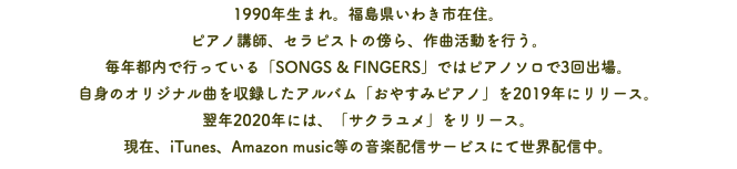 1990年生まれ。福島県いわき市在住。 ピアノ講師、セラピストの傍ら、作曲活動を行う。 毎年都内で行っている「SONGS & FINGERS」ではピアノソロで3回出場。 自身のオリジナル曲を収録したアルバム「おやすみピアノ」を2019年にリリース。 翌年2020年には、「サクラユメ」をリリース。 現在、iTunes、Amazon music等の音楽配信サービスにて世界配信中。