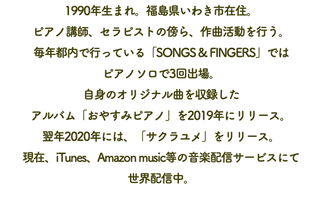 1990年生まれ。福島県いわき市在住。 ピアノ講師、セラピストの傍ら、作曲活動を行う。 毎年都内で行っている「SONGS & FINGERS」では ピアノソロで3回出場。 自身のオリジナル曲を収録した アルバム「おやすみピアノ」を2019年にリリース。 翌年2020年には、「サクラユメ」をリリース。 現在、iTunes、Amazon music等の音楽配信サービスにて 世界配信中。