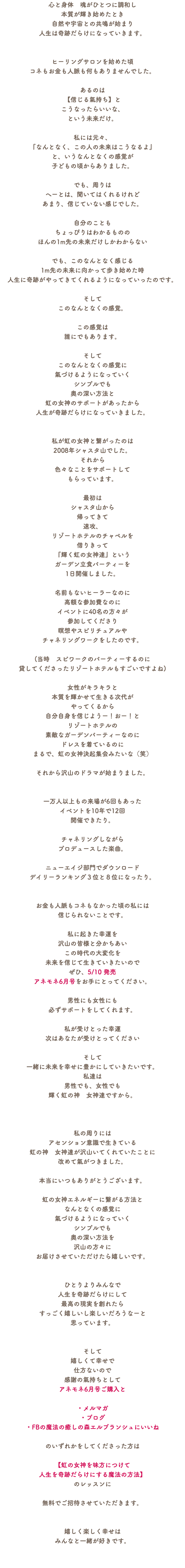 心と身体　魂がひとつに調和し 本質が輝き始めたとき 自然や宇宙との共鳴が始まり 人生は奇跡だらけになっていきます。 ヒーリングサロンを始めた頃 コネもお金も人脈も何もありませんでした。 あるのは 【信じる氣持ち】と こうなったらいいな、 という未来だけ。 私には元々、 『なんとなく、この人の未来はこうなるよ』 と、いうなんとなくの感覚が 子どもの頃からありました。 でも、周りは へーとは、聞いてはくれるけれど あまり、信じていない感じでした。 自分のことも ちょっぴりはわかるものの ほんの1m先の未来だけしかわからない でも、このなんとなく感じる 1m先の未来に向かって歩き始めた時 人生に奇跡がやってきてくれるようになっていったのです。 そして このなんとなくの感覚。 この感覚は 誰にでもあります。 そして このなんとなくの感覚に 氣づけるようになっていく シンプルでも 奥の深い方法と 虹の女神のサポートがあったから 人生が奇跡だらけになっていきました。 私が虹の女神と繋がったのは 2008年シャスタ山でした。 それから 色々なことをサポートして もらっています。 最初は シャスタ山から 帰ってきて 速攻、 リゾートホテルのチャペルを 借りきって 『輝く虹の女神達』という ガーデン立食パーティーを 1日開催しました。 名前もないヒーラーなのに 高額な参加費なのに イベントに40名の方々が 参加してくださり 瞑想やスピリチュアルや チャネリングワークをしたのです。 (当時　スピワークのパーティーするのに 貸してくださったリゾートホテルもすごいですよね) 女性がキラキラと 本質を輝かせて生きる次代が やってくるから 自分自身を信じようー！おー！と リゾートホテルの 素敵なガーデンパーティーなのに ドレスを着ているのに まるで、虹の女神決起集会みたいな（笑） それから沢山のドラマが始まりました。 一万人以上もの来場が6回もあった イベントを10年で12回 開催できたり。 チャネリングしながら プロデュースした楽曲。 ニューエイジ部門でダウンロード デイリーランキング３位と８位になったり。 お金も人脈もコネもなかった頃の私には 信じられないことです。 私に起きた幸運を 沢山の皆様と分かちあい この時代の大変化を 未来を信じて生きていきたいので ぜひ、5/10 発売 アネモネ6月号をお手にとってください。 男性にも女性にも 必ずサポートをしてくれます。 私が受けとった幸運 次はあなたが受けとってください そして 一緒に未来を幸せに豊かにしていきたいです。 私達は 男性でも、女性でも 輝く虹の神　女神達ですから。 私の周りには アセンション意識で生きている 虹の神　女神達が沢山いてくれていたことに 改めて氣がつきました。 本当にいつもありがとうございます。 虹の女神エネルギーに繋がる方法と なんとなくの感覚に 氣づけるようになっていく シンプルでも 奥の深い方法を 沢山の方々に お届けさせていただけたら嬉しいです。 ひとりよりみんなで 人生を奇跡だらけにして 最高の現実を創れたら すっごく嬉しいし楽しいだろうなーと 思っています。 そして 嬉しくて幸せで 仕方ないので 感謝の氣持ちとして アネモネ6月号ご購入と ・メルマガ ・ブログ ・FBの魔法の癒しの森エルブランシュにいいね のいずれかをしてくださった方は 【虹の女神を味方につけて 人生を奇跡だらけにする魔法の方法】 のレッスンに 無料でご招待させていただきます。 嬉しく楽しく幸せは みんなと一緒が好きです。