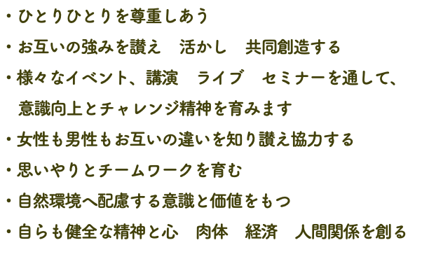 ・ひとりひとりを尊重しあう ・お互いの強みを讃え　活かし　共同創造する ・様々なイベント、講演　ライブ　セミナーを通して、 意識向上とチャレンジ精神を育みます ・女性も男性もお互いの違いを知り讃え協力する ・思いやりとチームワークを育む ・自然環境へ配慮する意識と価値をもつ ・自らも健全な精神と心　肉体　経済　人間関係を創る