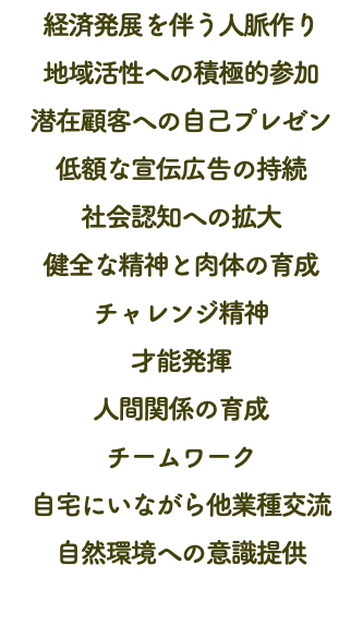 経済発展を伴う人脈作り 地域活性への積極的参加 潜在顧客への自己プレゼン 低額な宣伝広告の持続 社会認知への拡大 健全な精神と肉体の育成 チャレンジ精神 才能発揮 人間関係の育成 チームワーク 自宅にいながら他業種交流 自然環境への意識提供