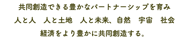 共同創造できる豊かなパートナーシップを育み 人と人　人と土地　人と未来、自然　宇宙　社会 経済をより豊かに共同創造する。